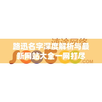 路迅名字深度解析与最新网站大全一网打尽