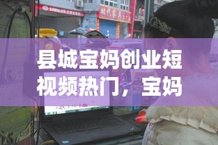 县城宝妈创业短视频热门，宝妈在小县城做什么生意 