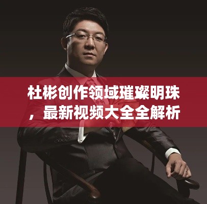 杜彬创作领域璀璨明珠，最新视频大全全解析