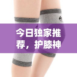 今日独家推荐，护膝神器守护膝盖健康，运动无忧，尽享舒适防护
